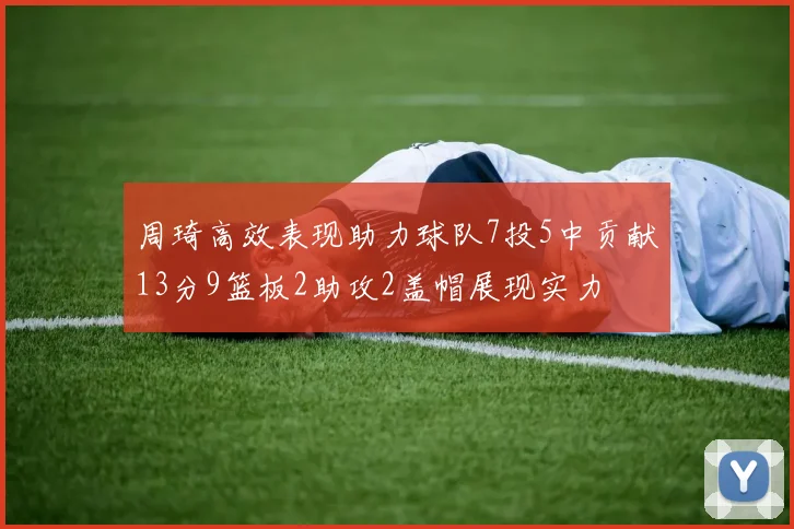 周琦高效表现助力球队7投5中贡献13分9篮板2助攻2盖帽展现实力