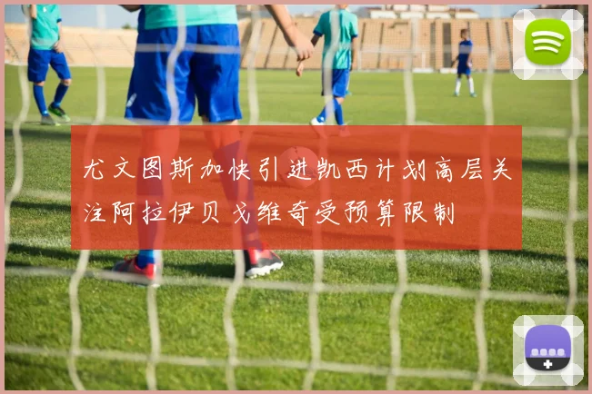 尤文图斯加快引进凯西计划高层关注阿拉伊贝戈维奇受预算限制