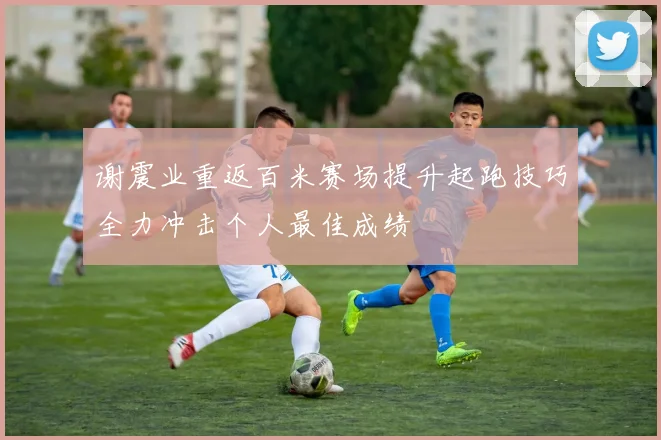 谢震业重返百米赛场提升起跑技巧全力冲击个人最佳成绩
