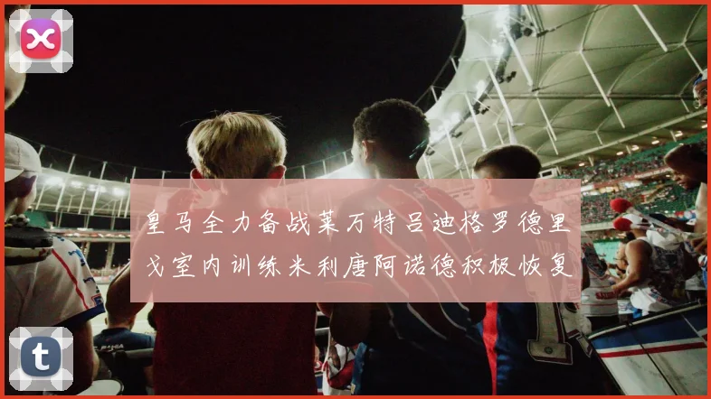 皇马全力备战莱万特吕迪格罗德里戈室内训练米利唐阿诺德积极恢复状态