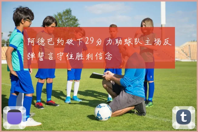 阿德巴约砍下29分力助球队主场反弹誓言守住胜利信念