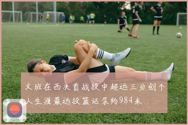 文班在西决首战投中超远三分创个人生涯最远投篮记录约984米