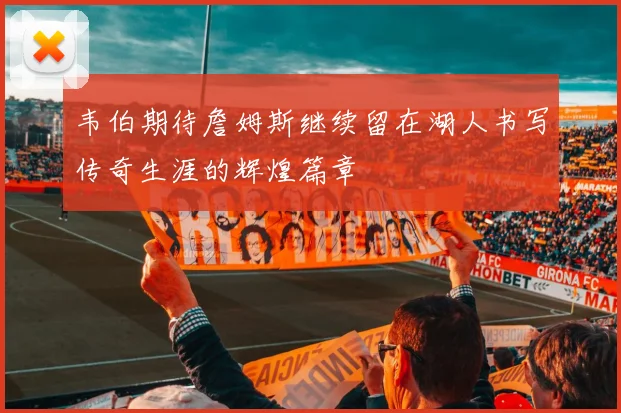韦伯期待詹姆斯继续留在湖人书写传奇生涯的辉煌篇章