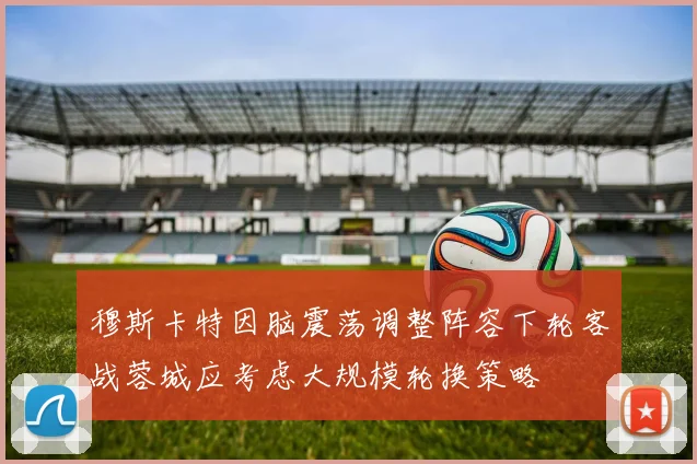 穆斯卡特因脑震荡调整阵容下轮客战蓉城应考虑大规模轮换策略