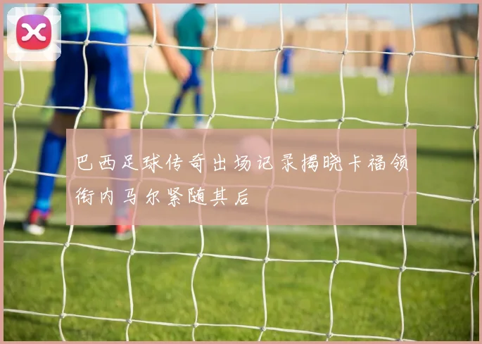 巴西足球传奇出场记录揭晓卡福领衔内马尔紧随其后