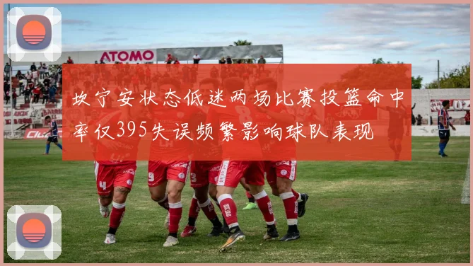 坎宁安状态低迷两场比赛投篮命中率仅395失误频繁影响球队表现