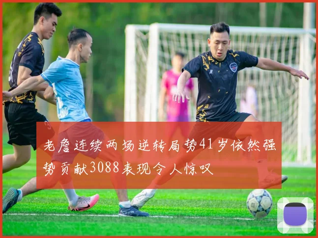 老詹连续两场逆转局势41岁依然强势贡献3088表现令人惊叹