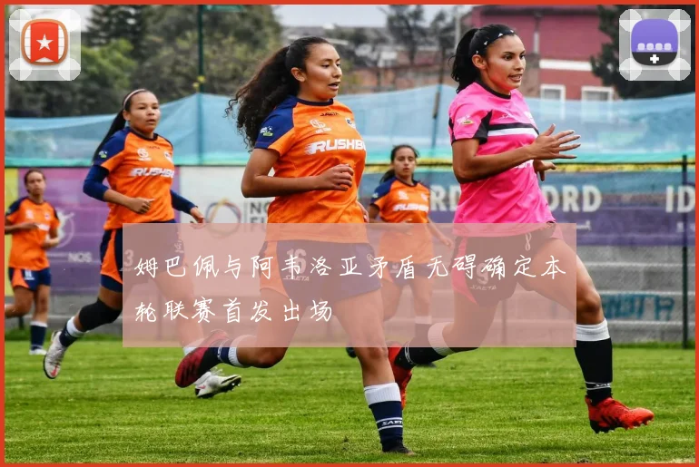 姆巴佩与阿韦洛亚矛盾无碍确定本轮联赛首发出场