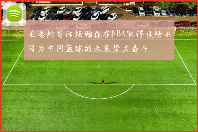 王浩然寄语杨瀚森在NBA取得佳绩共同为中国篮球的未来努力奋斗