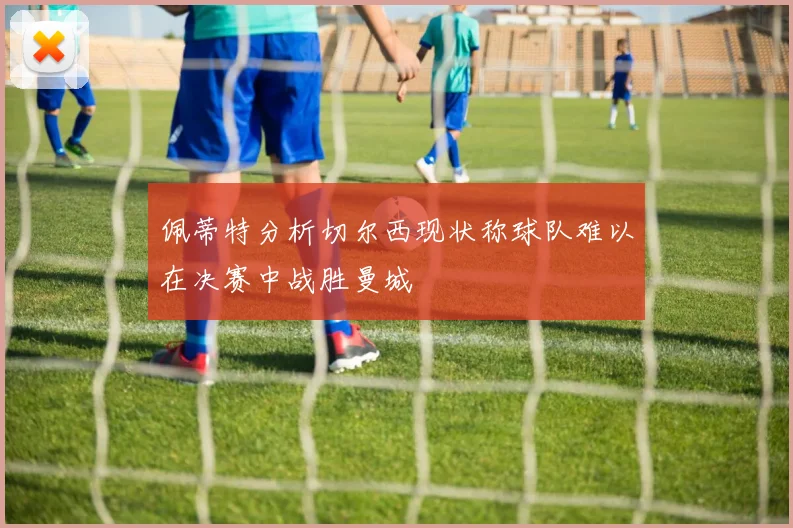 佩蒂特分析切尔西现状称球队难以在决赛中战胜曼城