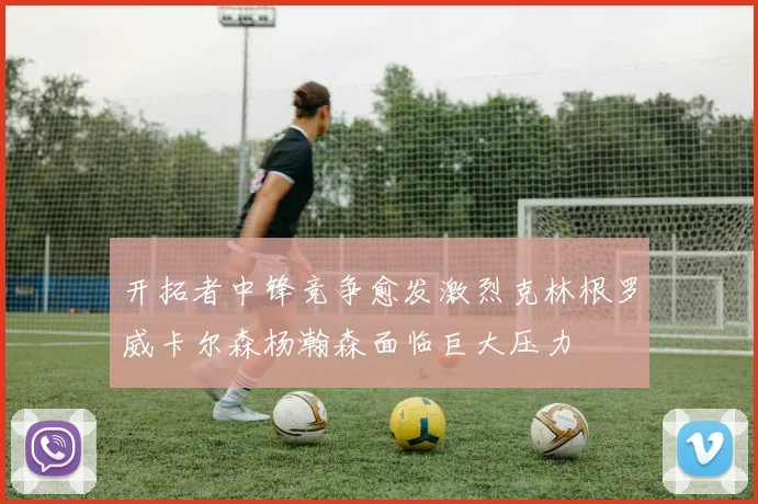 开拓者中锋竞争愈发激烈克林根罗威卡尔森杨瀚森面临巨大压力