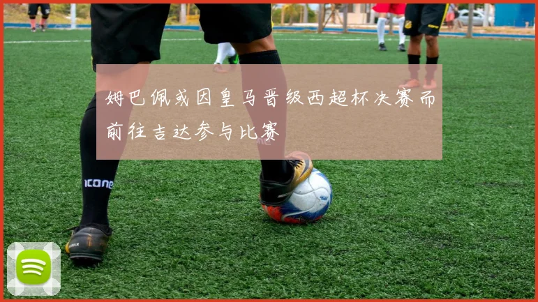 姆巴佩或因皇马晋级西超杯决赛而前往吉达参与比赛