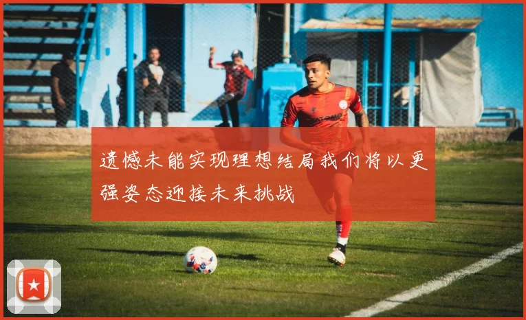 遗憾未能实现理想结局我们将以更强姿态迎接未来挑战