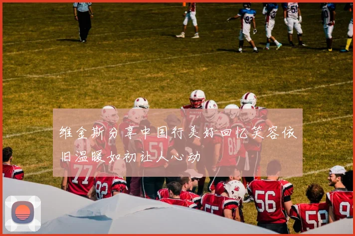 维金斯分享中国行美好回忆笑容依旧温暖如初让人心动