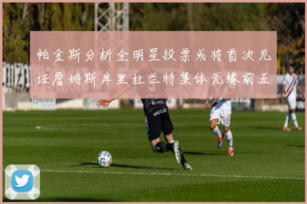 帕金斯分析全明星投票或将首次见证詹姆斯库里杜兰特集体无缘前五