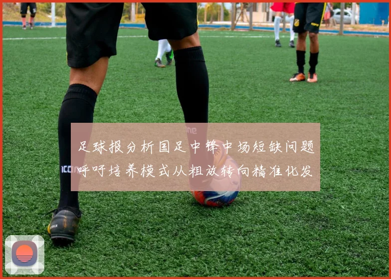 足球报分析国足中锋中场短缺问题呼吁培养模式从粗放转向精准化发展