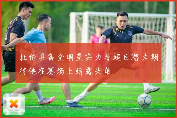 杜伦具备全明星实力与超巨潜力期待他在赛场上崭露头角