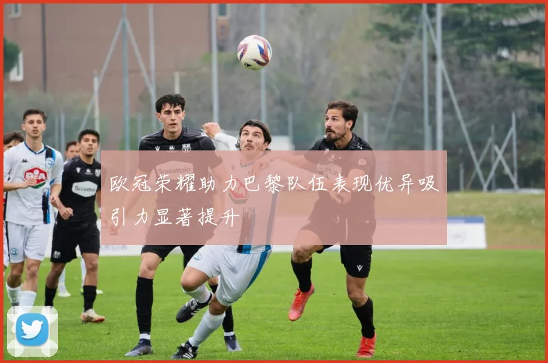 欧冠荣耀助力巴黎队伍表现优异吸引力显著提升