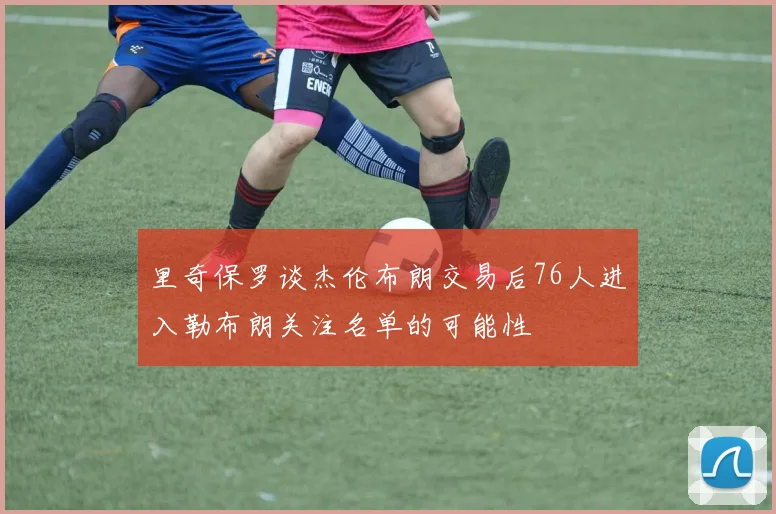 里奇保罗谈杰伦布朗交易后76人进入勒布朗关注名单的可能性
