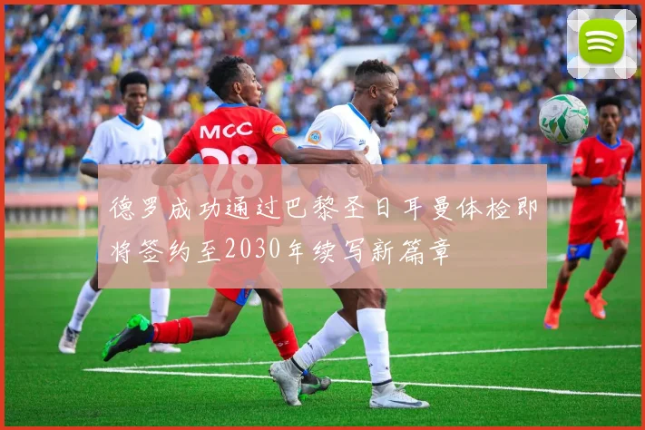 德罗成功通过巴黎圣日耳曼体检即将签约至2030年续写新篇章