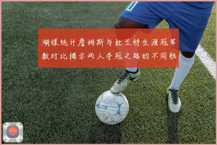 湖媒统计詹姆斯与杜兰特生涯冠军数对比揭示两人夺冠之路的不同轨迹